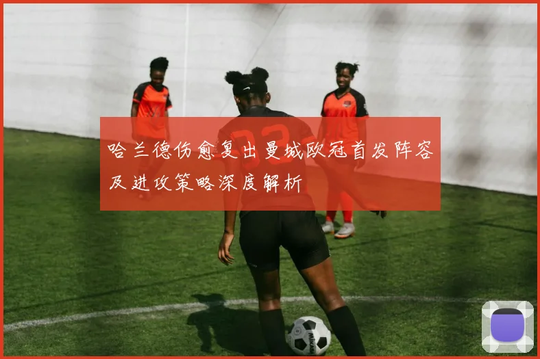 哈兰德伤愈复出曼城欧冠首发阵容及进攻策略深度解析