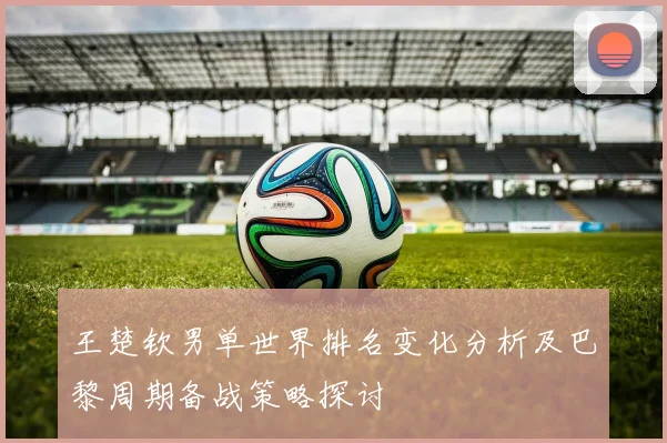 王楚钦男单世界排名变化分析及巴黎周期备战策略探讨